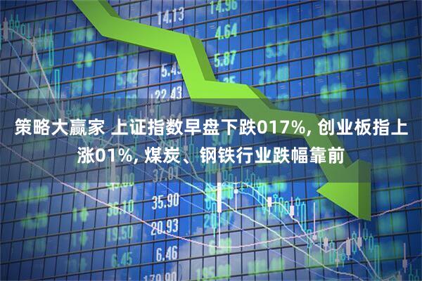 策略大赢家 上证指数早盘下跌017%, 创业板指上涨01%, 煤炭、钢铁行业跌幅靠前