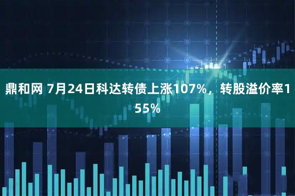 鼎和网 7月24日科达转债上涨107%,转股溢价率155%