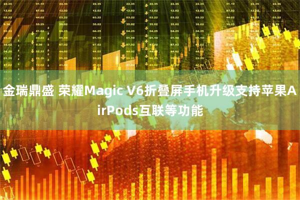 金瑞鼎盛 荣耀Magic V6折叠屏手机升级支持苹果AirPods互联等功能
