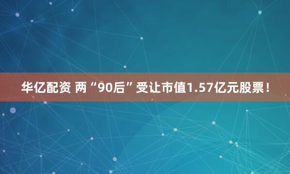 华亿配资 两“90后”受让市值1.57亿元股票！