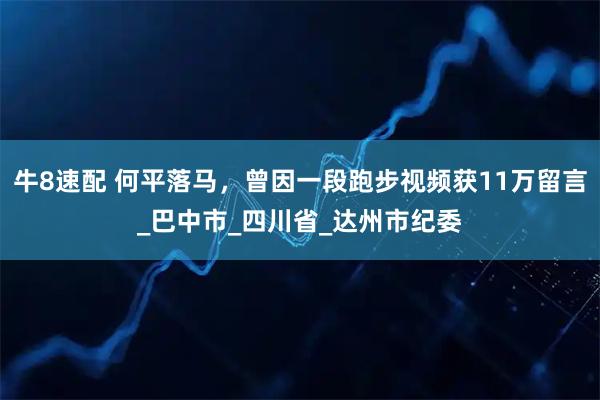 牛8速配 何平落马,曾因一段跑步视频获11万留言_巴中市_四川省_达州市纪委